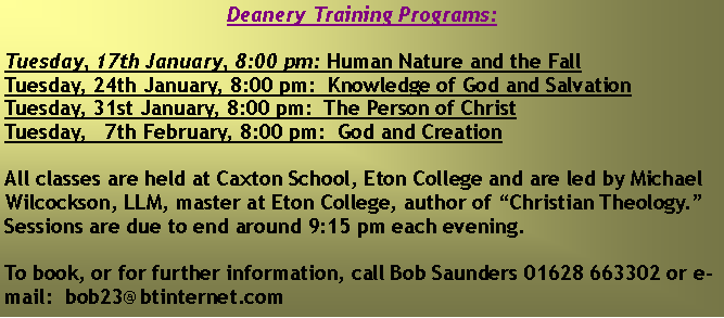 Text Box: Deanery Training Programs:Tuesday, 17th January, 8:00 pm: Human Nature and the FallTuesday, 24th January, 8:00 pm:  Knowledge of God and SalvationTuesday, 31st January, 8:00 pm:  The Person of ChristTuesday,   7th February, 8:00 pm:  God and CreationAll classes are held at Caxton School, Eton College and are led by Michael Wilcockson, LLM, master at Eton College, author of �Christian Theology.�  Sessions are due to end around 9:15 pm each evening.  To book, or for further information, call Bob Saunders 01628 663302 or e-mail:  bob23@btinternet.com  