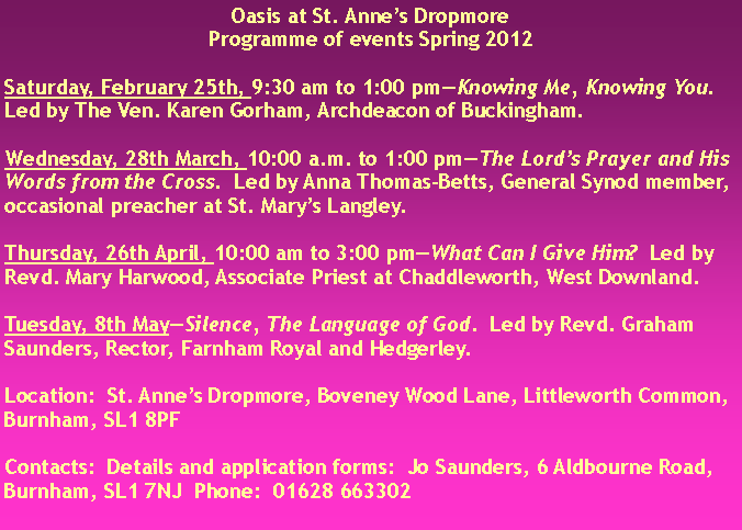 Text Box: Oasis at St. Anne�s DropmoreProgramme of events Spring 2012Saturday, February 25th, 9:30 am to 1:00 pm�Knowing Me, Knowing You.  Led by The Ven. Karen Gorham, Archdeacon of Buckingham.Wednesday, 28th March, 10:00 a.m. to 1:00 pm�The Lord�s Prayer and His Words from the Cross.  Led by Anna Thomas-Betts, General Synod member, occasional preacher at St. Mary�s Langley.Thursday, 26th April, 10:00 am to 3:00 pm�What Can I Give Him?  Led by Revd. Mary Harwood, Associate Priest at Chaddleworth, West Downland.Tuesday, 8th May�Silence, The Language of God.  Led by Revd. Graham Saunders, Rector, Farnham Royal and Hedgerley.  Location:  St. Anne�s Dropmore, Boveney Wood Lane, Littleworth Common, Burnham, SL1 8PFContacts:  Details and application forms:  Jo Saunders, 6 Aldbourne Road, Burnham, SL1 7NJ  Phone:  01628 663302